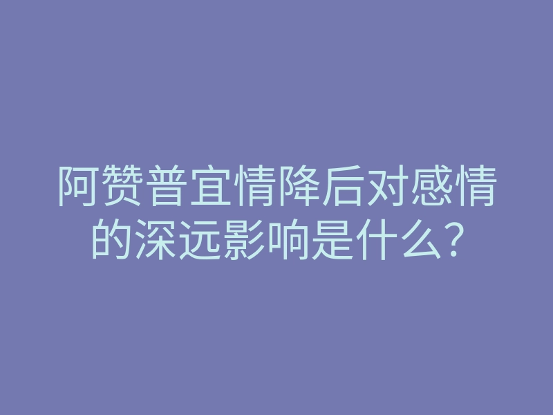 阿赞普宜情降后对感情的深远影响是什么?