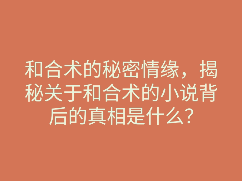 和合术的秘密情缘,揭秘关于和合术的小说背后的真相是什么?
