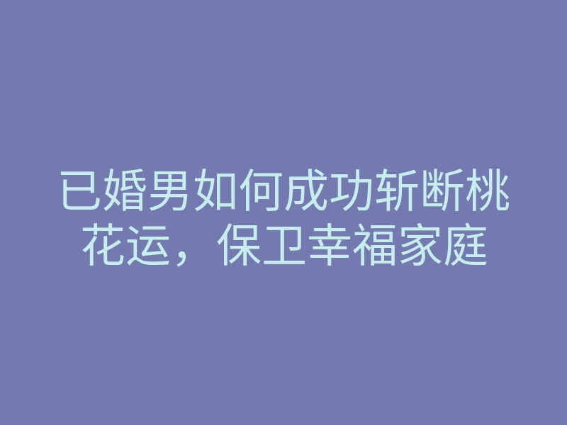 已婚男如何成功斩断桃花运,保卫幸福家庭