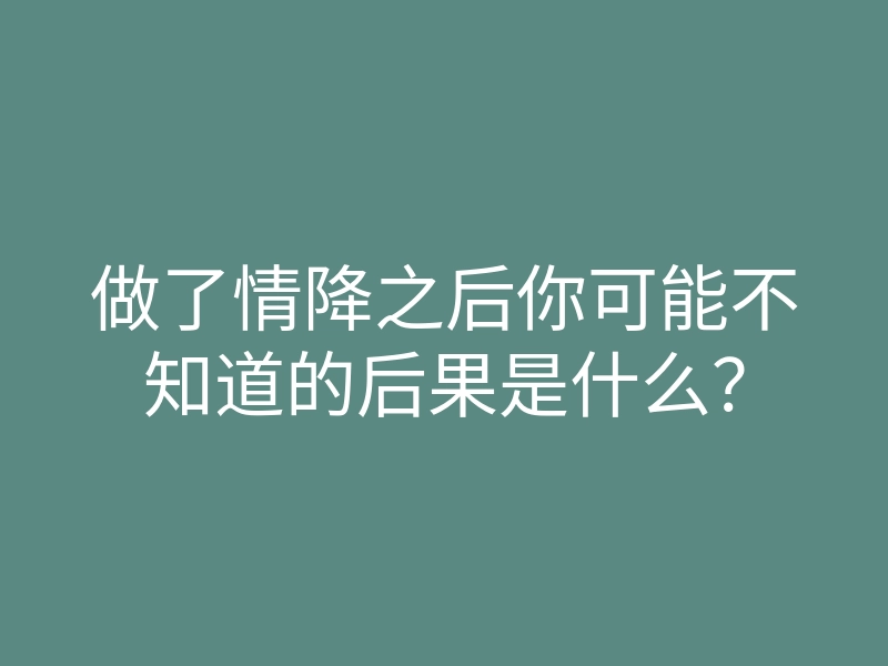 做了情降之后你可能不知道的后果是什么?