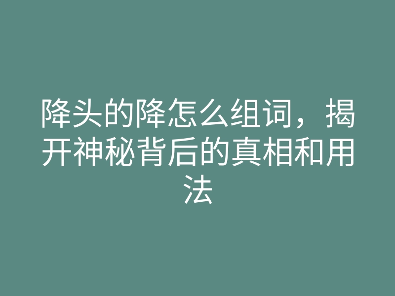 降头的降怎么组词,揭开神秘背后的真相和用法