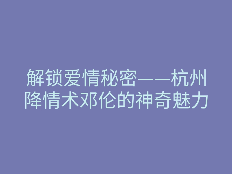 解锁爱情秘密——杭州降情术邓伦的神奇魅力