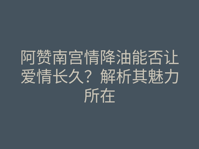 阿赞南宫情降油能否让爱情长久?解析其魅力所在