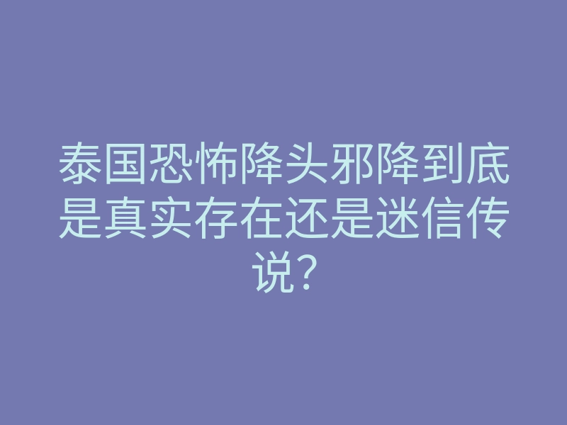 泰国恐怖降头邪降到底是真实存在还是迷信传说?
