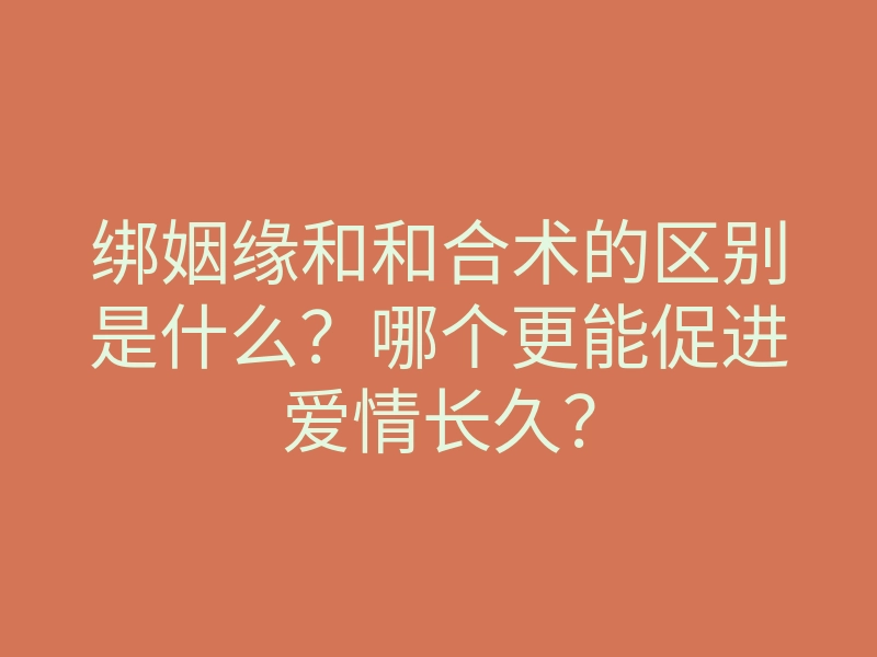绑姻缘和和合术的区别是什么?哪个更能促进爱情长久?