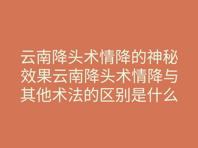 云南降头术情降的神秘效果云南降头术情降与其他术法的区别是什么