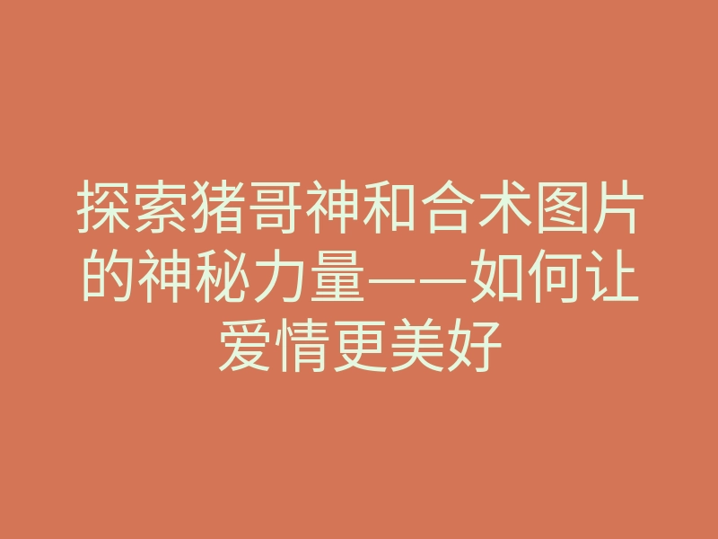 探索猪哥神和合术图片的神秘力量——如何让爱情更美好