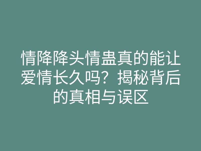 情降降头情蛊真的能让爱情长久吗?揭秘背后的真相与误区