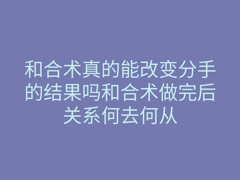 和合术真的能改变分手的结果吗和合术做完后关系何去何从