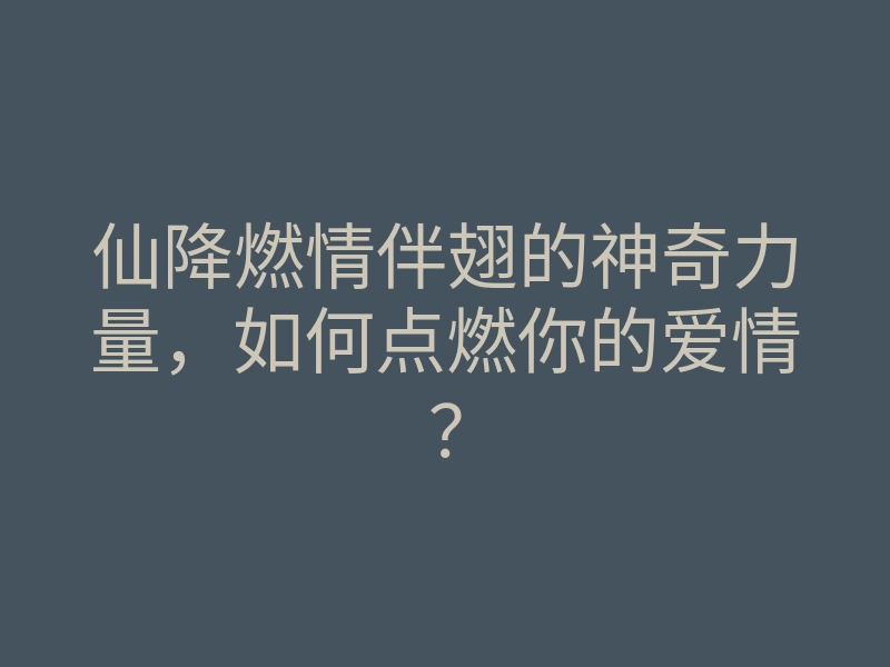 仙降燃情伴翅的神奇力量,如何点燃你的爱情?