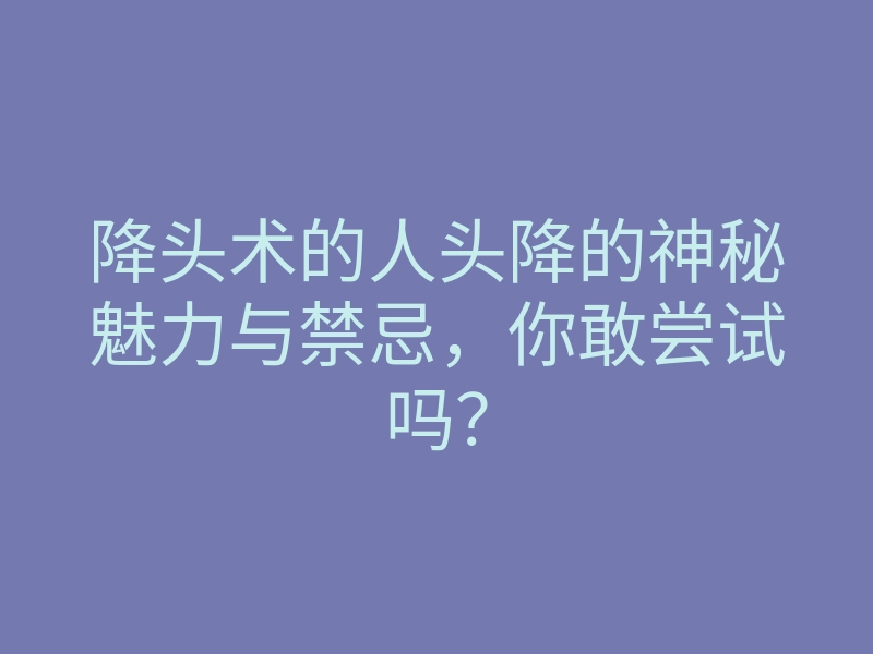 降头术的人头降的神秘魅力与禁忌，你敢尝试吗？