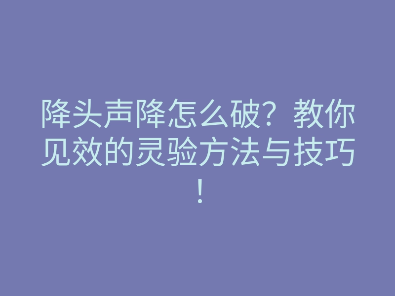 降头声降怎么破?教你见效的灵验方法与技巧!