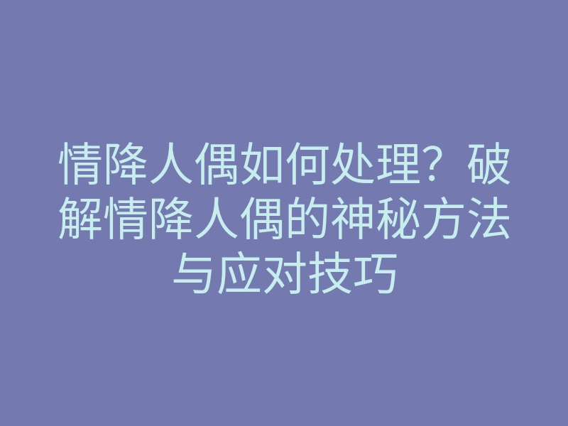 情降人偶如何处理?破解情降人偶的神秘方法与应对技巧