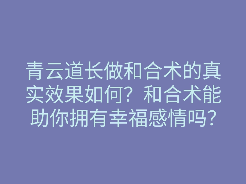 青云道长做和合术的真实效果如何?和合术能助你拥有幸福感情吗?