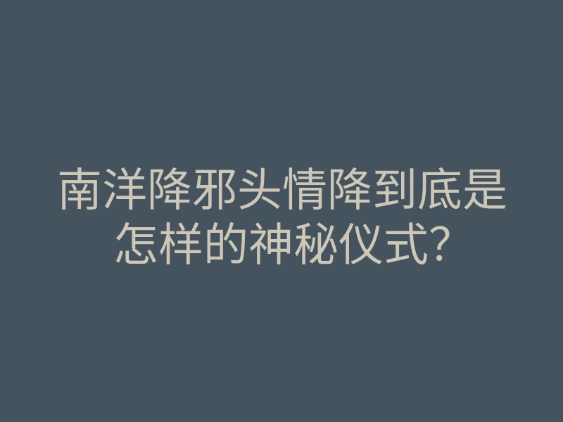 南洋降邪头情降到底是怎样的神秘仪式?