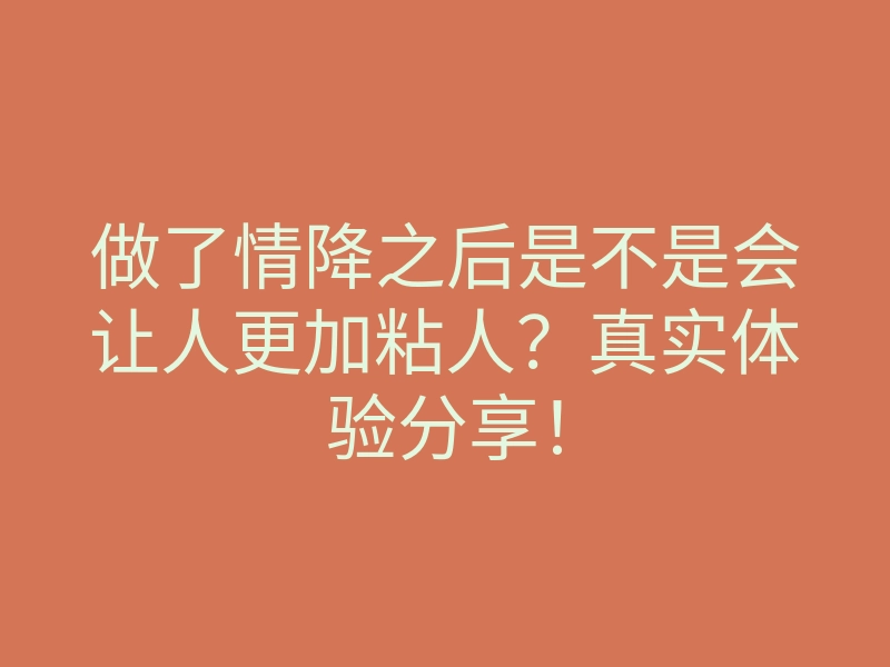 做了情降之后是不是会让人更加粘人?真实体验分享!