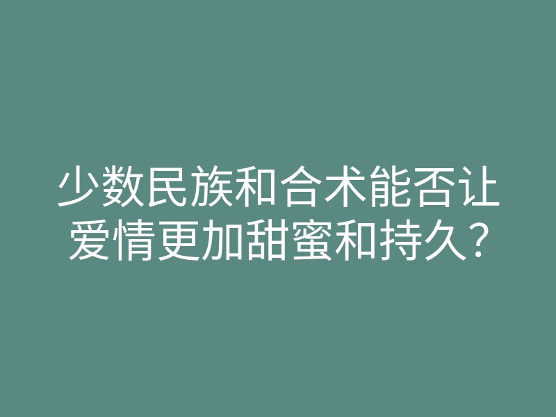少数民族和合术能否让爱情更加甜蜜和持久?