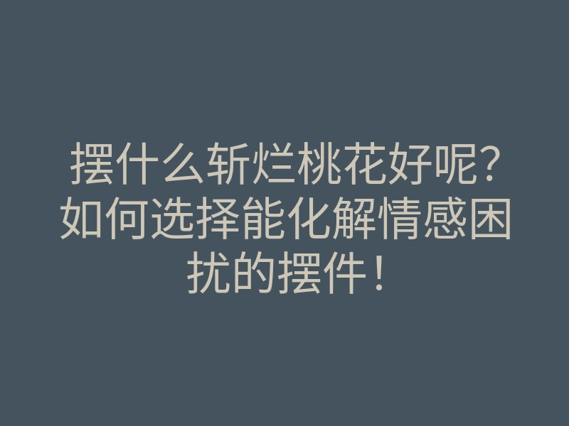 摆什么斩烂桃花好呢?如何选择能化解情感困扰的摆件!