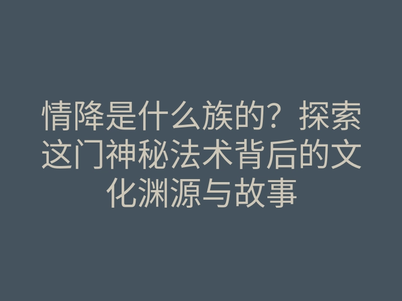 情降是什么族的?探索这门神秘法术背后的文化渊源与故事