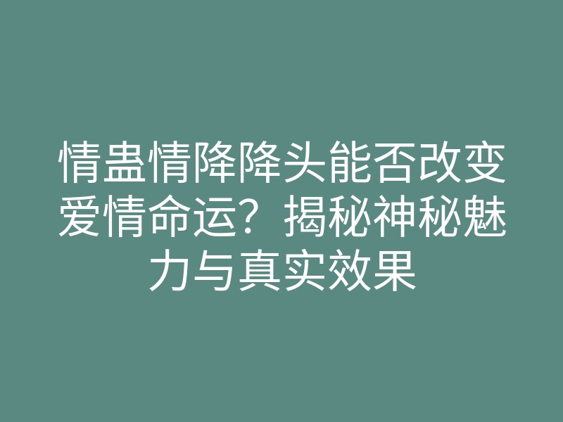 情蛊情降降头能否改变爱情命运?揭秘神秘魅力与真实效果