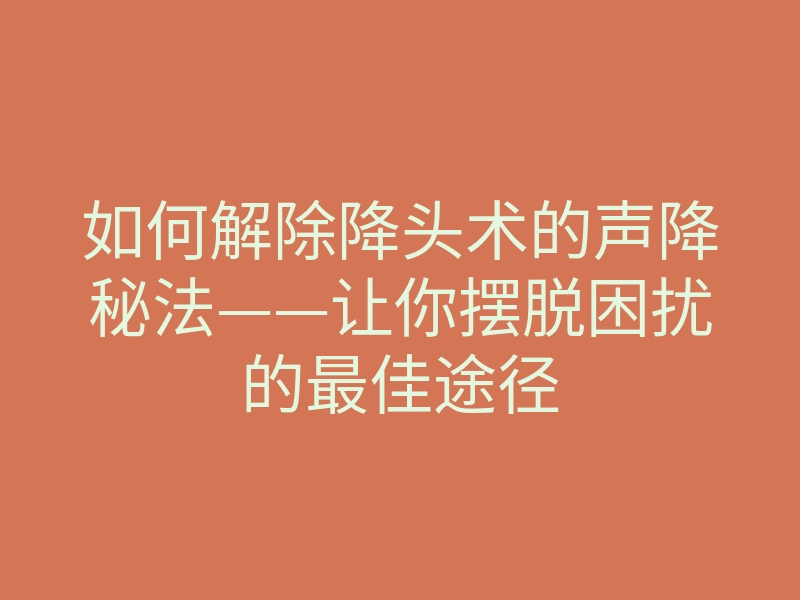 如何解除降头术的声降秘法——让你摆脱困扰的最佳途径