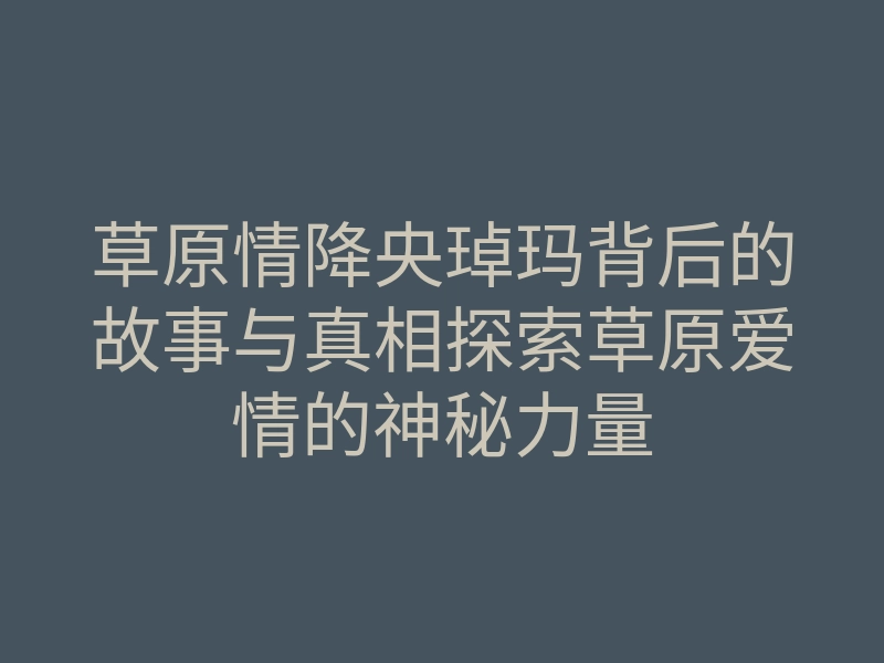 草原情降央琸玛背后的故事与真相探索草原爱情的神秘力量