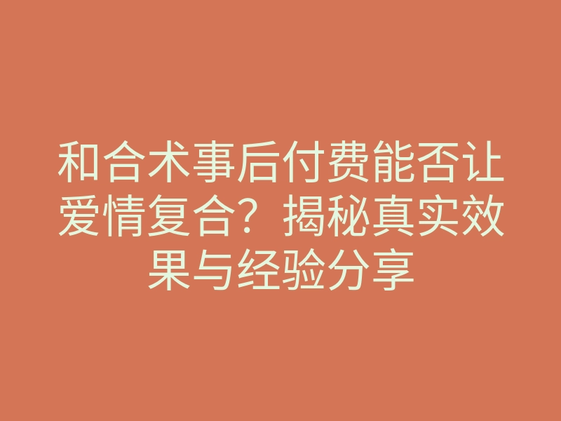 和合术事后付费能否让爱情复合?揭秘真实效果与经验分享