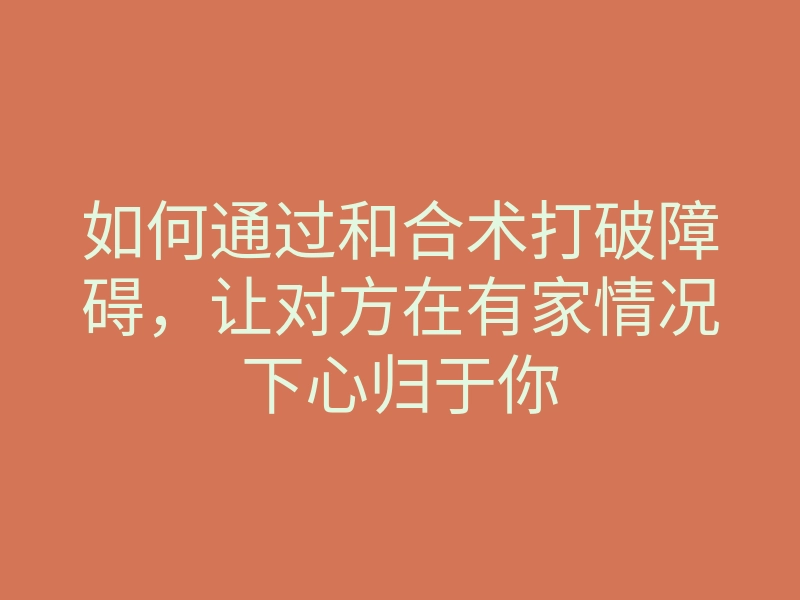 如何通过和合术打破障碍,让对方在有家情况下心归于你