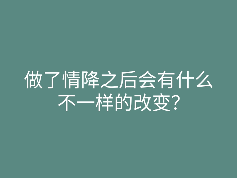 做了情降之后会有什么不一样的改变?