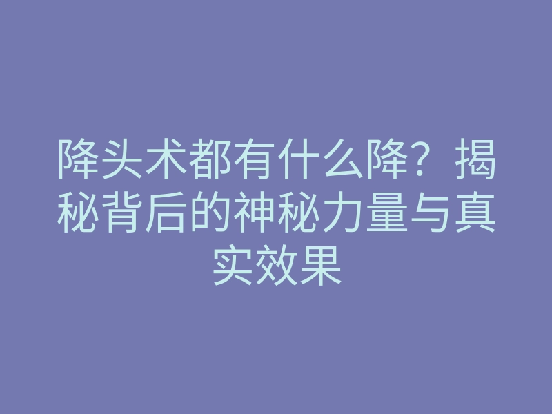 降头术都有什么降？揭秘背后的神秘力量与真实效果