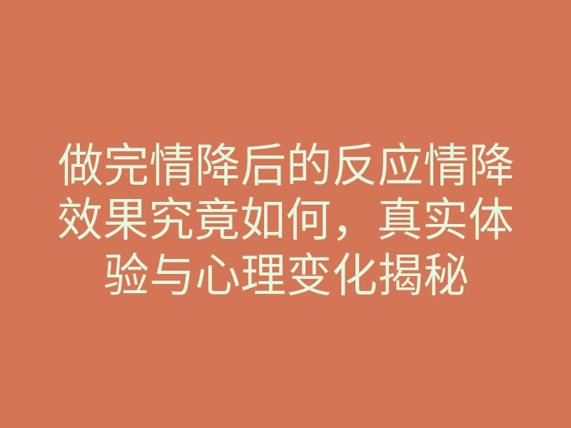 做完情降后的反应情降效果究竟如何,真实体验与心理变化揭秘