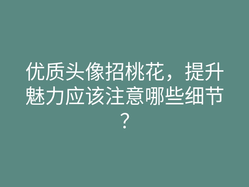 优质头像招桃花，提升魅力应该注意哪些细节？
