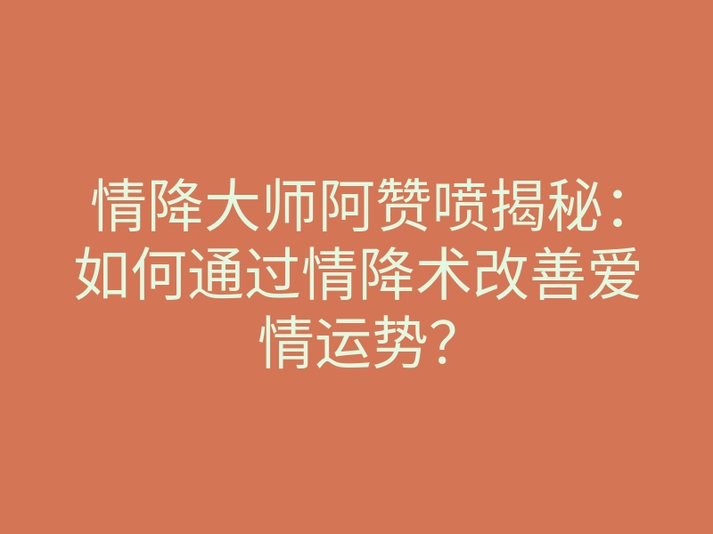 情降大师阿赞喷揭秘:如何通过情降术改善爱情运势?