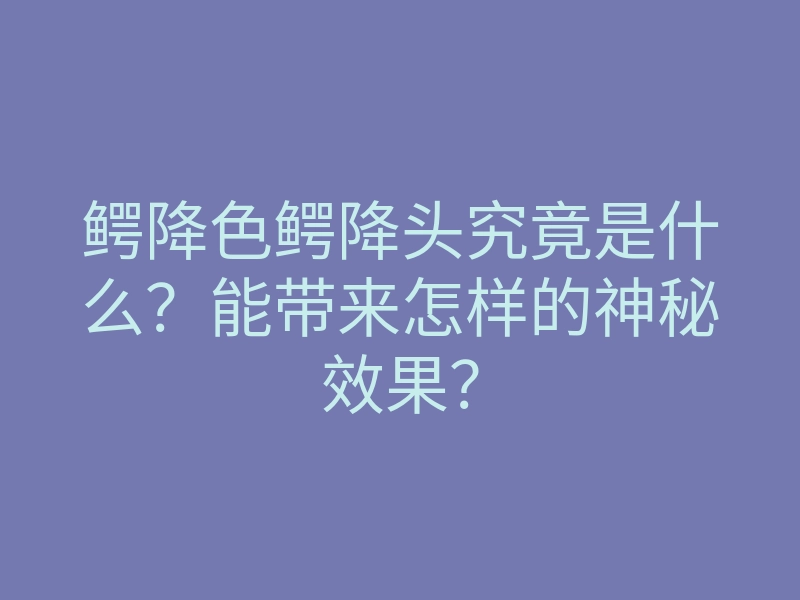 鳄降色鳄降头究竟是什么?能带来怎样的神秘效果?