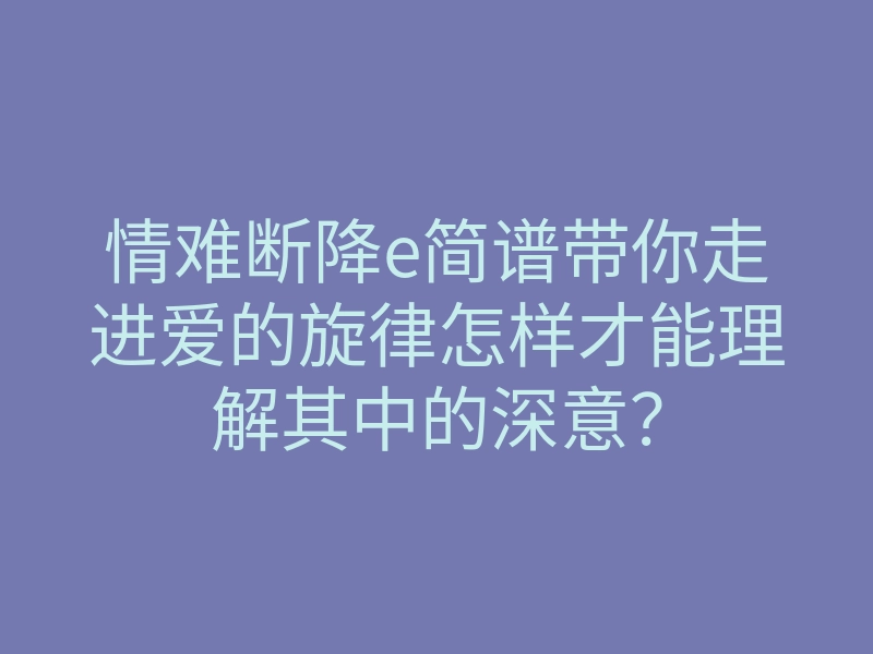 情难断降e简谱带你走进爱的旋律怎样才能理解其中的深意?
