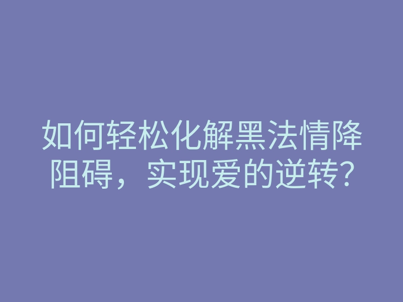 如何轻松化解黑法情降阻碍,实现爱的逆转?