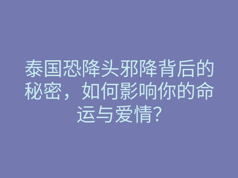 泰国恐降头邪降背后的秘密,如何影响你的命运与爱情?