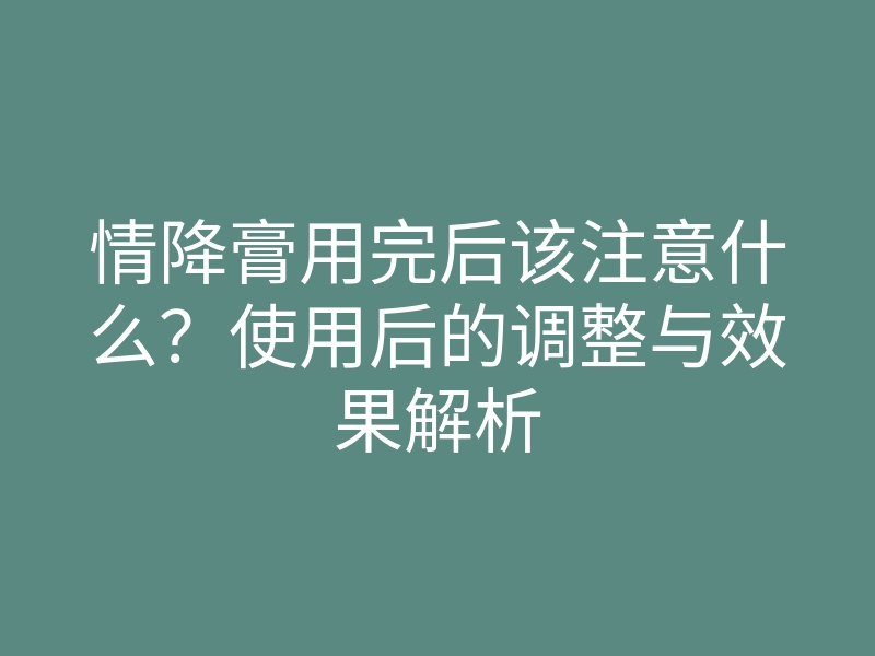 情降膏用完后该注意什么?使用后的调整与效果解析