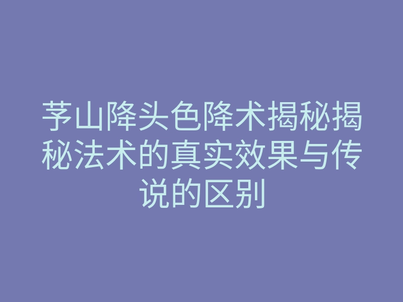 芧山降头色降术揭秘揭秘法术的真实效果与传说的区别