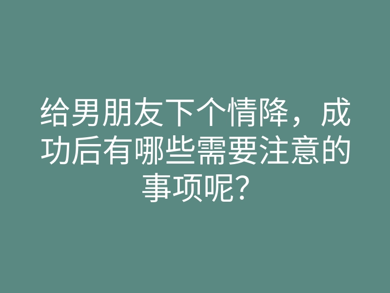 给男朋友下个情降，成功后有哪些需要注意的事项呢？