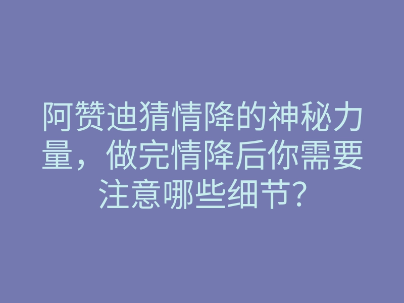 阿赞迪猜情降的神秘力量，做完情降后你需要注意哪些细节？