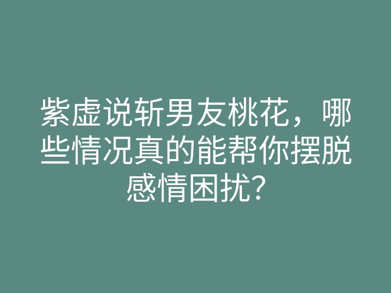 紫虚说斩男友桃花,哪些情况真的能帮你摆脱感情困扰?