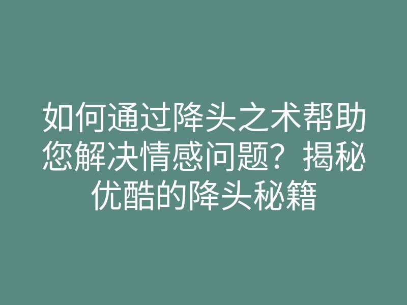 如何通过降头之术帮助您解决情感问题?揭秘优酷的降头秘籍