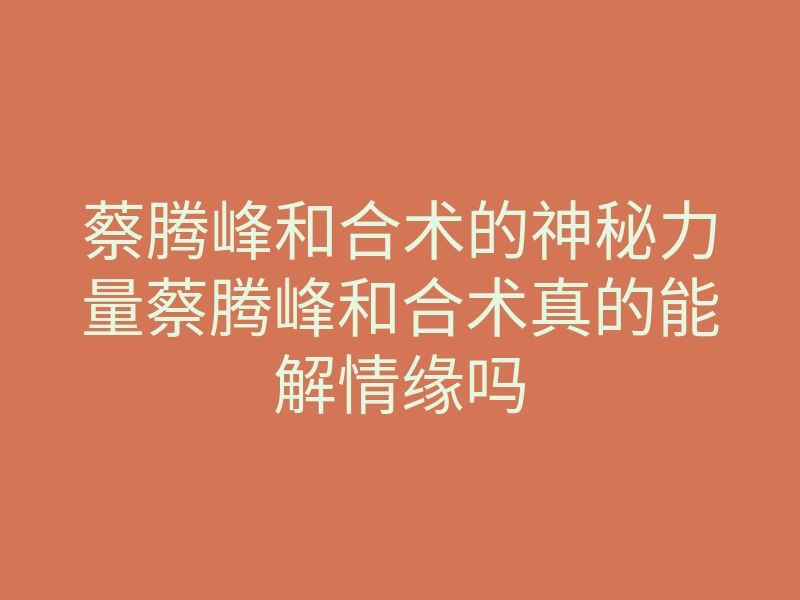 蔡腾峰和合术的神秘力量蔡腾峰和合术真的能解情缘吗