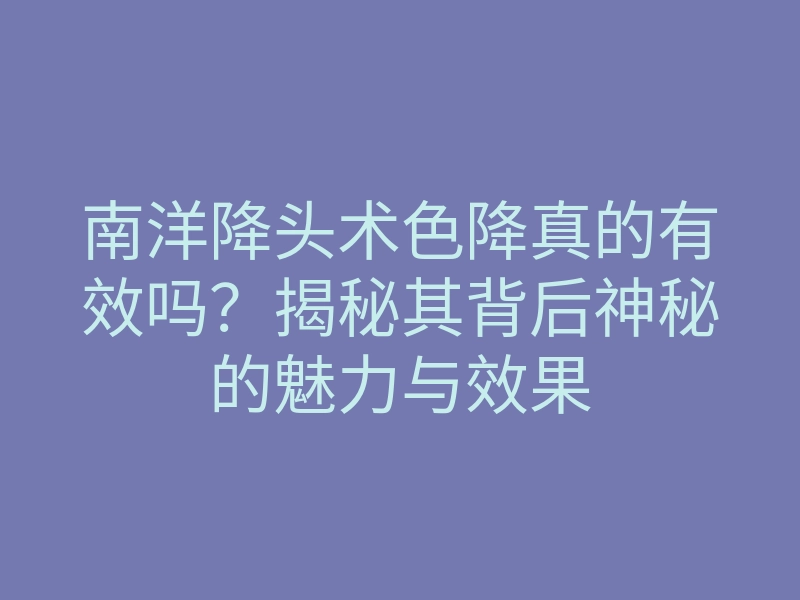 南洋降头术色降真的有效吗？揭秘其背后神秘的魅力与效果