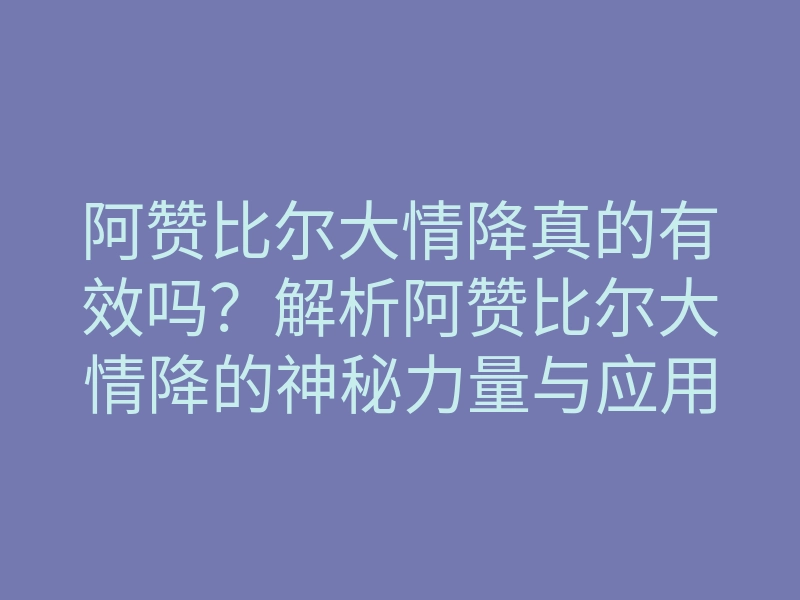 阿赞比尔大情降真的有效吗?解析阿赞比尔大情降的神秘力量与应用技巧