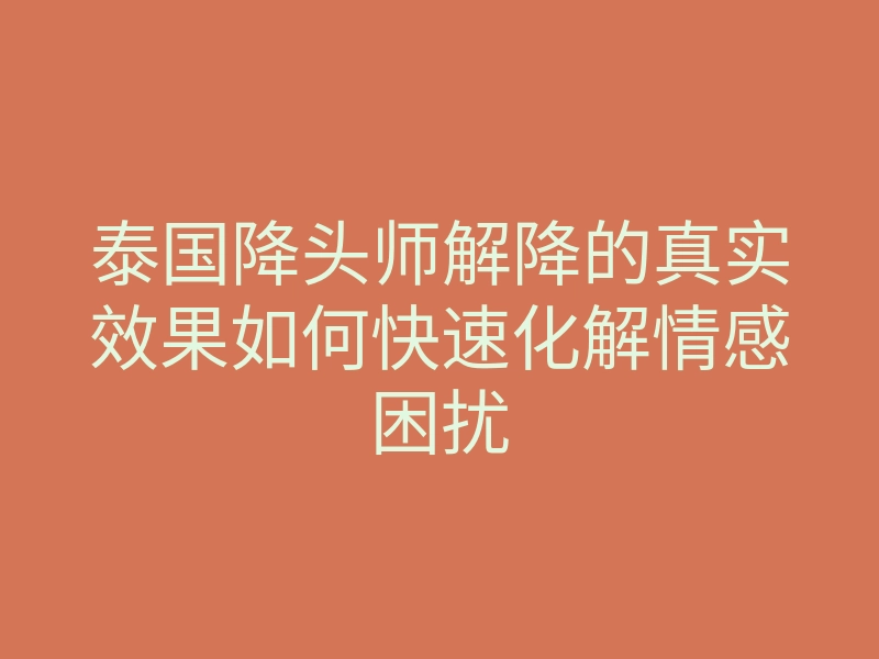 泰国降头师解降的真实效果如何快速化解情感困扰