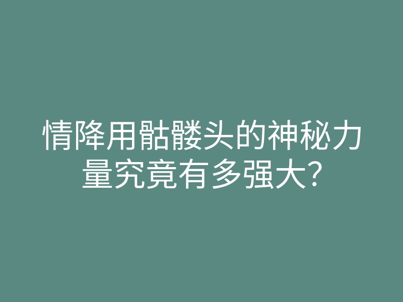 情降用骷髅头的神秘力量究竟有多强大?