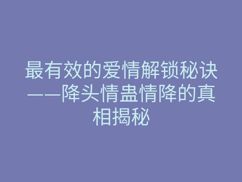 最有效的爱情解锁秘诀——降头情蛊情降的真相揭秘