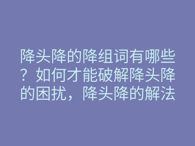 降头降的降组词有哪些?如何才能破解降头降的困扰,降头降的解法分享